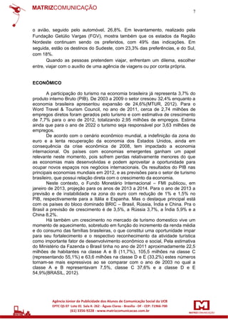 7

o avião, seguido pelo automóvel, 26,8%. Em levantamento, realizado pela
Fundação Getúlio Vargas (FGV), mostra também que os estados da Região
Nordeste continuam sendo os preferidos, com 49% das indicações. Em
seguida, estão os destinos do Sudeste, com 23,3% das preferências, e do Sul,
com 18%.
Quando as pessoas pretendem viajar, enfrentam um dilema, escolher
entre, viajar com o auxílio de uma agência de viagens ou por conta própria.

ECONÔMICO
A participação do turismo na economia brasileira já representa 3,7% do
produto interno Bruto (PIB). De 2003 a 2009 o setor cresceu 32,4% enquanto a
economia brasileira apresentou expansão de 24,6%(MTUR, 2012). Para o
Word Travel & Tourism Council, no ano de 2011, cerca de 2,74 milhões de
empregos diretos foram gerados pelo turismo e com estimativa de crescimento
de 7,7% para o ano de 2012, totalizando 2,95 milhões de empregos. Estima
ainda que para o ano de 2022 o turismo seja responsável por 3,63 milhões de
empregos.
De acordo com o cenário econômico mundial, a indefinição da zona do
euro e a lenta recuperação da economia dos Estados Unidos, ainda em
consequência da crise econômica de 2008, tem impactado a economia
internacional. Os países com economias emergentes ganham um papel
relevante neste momento, pois sofrem perdas relativamente menores do que
as economias mais desenvolvidas e podem aproveitar a oportunidade para
ocupar novos espaços nos negócios internacionais. Os resultados do PIB nas
principais economias mundiais em 2012, e as previsões para o setor de turismo
brasileiro, que possui relação direta com o crescimento da economia.
Neste contexto, o Fundo Monetário Internacional – FMI publicou, em
janeiro de 2013, projeção para os anos de 2013 a 2014. Para o ano de 2013 a
previsão e de instabilidade na zona do euro com redução de 1% e 1,5% no
PIB, respectivamente para a Itália e Espanha. Mas o destaque principal está
com os países do bloco dominado BRIC – Brasil, Rússia, Índia e China. Pra o
Brasil a previsão de crescimento é de 3,5%, a Rússia 3,7%, a Índia 5,9% e a
China 8,2%.
Há também um crescimento no mercado de turismo domestico vive um
momento de aquecimento, sobretudo em função do incremento da renda média
e do consumo das famílias brasileiras, o que constitui uma oportunidade impar
para seu fortalecimento e o respectivo reconhecimento da atividade turística
como importante fator de desenvolvimento econômico e social, Pela estimativa
do Ministério da Fazenda o Brasil tinha no ano de 2011 aproximadamente 22,5
milhões de habitantes na classe A e B (11,7%), 105,5 milhões na classe C
(representando 55,1%) e 63,6 milhões na classe D e E (33,2%) estes números
tornam-se mais expressivos ao se comparar com o ano de 2003 no qual a
classe A e B representavam 7,5%, classe C 37,6% e a classe D e E
54,9%(BRASIL, 2012).

 