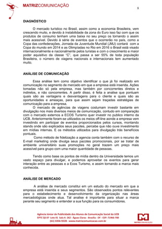 8

DIAGNÓSTICO
O mercado turístico no Brasil, assim como a economia Brasileira, vem
crescendo muito, e devido à instabilidade da zona do Euro isso faz com que os
produtos de consumo tenham uma baixa no seu preço os tornando o assim
mais acessível. Devido à série de eventos que o ocorrerão no país, como a
Copa das confederações, Jornada da Juventude Mundial (JMJ) contará com a
Copa do mundo em 2014 e as Olimpíadas no Rio em 2016 o Brasil está visado
internacionalmente e nacionalmente pelos turistas e com o crescimento e maior
poder aquisitivo da classe “C”, que passa a ser 55% de toda população
Brasileira, o número de viagens nacionais e internacionais tem aumentado
muito.

ANÁLISE DE COMUNICAÇÃO
Essa análise tem como objetivo identificar o que já foi realizado em
comunicação no segmento de mercado em que a empresa está inserida. Ações
tomadas não só pela empresa, mas também por concorrentes diretos e
indiretos, e não concorrentes. A partir disso, é feita a analise que pontuam
quais são as vantagens e desvantagens para o cliente e quais são as
oportunidades e ameaças, para que assim sejam traçadas estratégias de
comunicação para a empresa.
O mercado de agências de viagens costumam investir bastante em
divulgação nos mais diversos meios de comunicação, contudo em comparação
com o mercado externos a ECOS Turismo quer investir no publico interno da
UCB. Anteriormente foram-se utilizados os meios off-line aonde a empresa vem
investindo em participar de eventos proporcionados pelos cursos, montando
stands onde são explicados seus pacotes, percebe que não ouve investimento
em mídias internas. E os métodos utilizados para divulgação trás benefícios
pontuais.
Como método de fidelização a agencia conta também com o recurso de
E-mail marketing onde divulga seus pacotes promocionais, por se tratar de
ambiente universitário suas promoções no geral trazem um preço mais
acessível para grupo com uma maior quantidade de pessoas.
Tendo como base os pontos de mídia dentro da Universidade temos um
vasto espaço para divulgar, e podemos aproveitar os eventos para gerar
interação entre as pessoas e a Ecos Turismo, e assim tornando a marca mais
conhecida.

ANÁLISE DE MERCADO
A análise de mercado constitui em um estudo do mercado em que a
empresa está inserida e seus segmentos. São observados pontos relevantes
para o estabelecimento e desenvolvimento da organização nas áreas
mercadológicas onde atua. Tal analise é importante para situar a marca
perante seu segmento e entender a sua função para os consumidores.

 