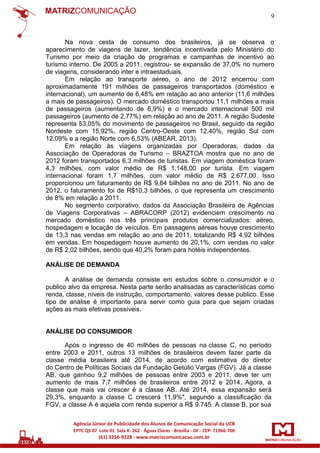9

Na nova cesta de consumo dos brasileiros, já se observa o
aparecimento de viagens de lazer, tendência incentivada pelo Ministério do
Turismo por meio da criação de programas e campanhas de incentivo ao
turismo interno. De 2005 a 2011, registrou- se expansão de 37,0% no numero
de viagens, considerando inter e intraestaduais.
Em relação ao transporte aéreo, o ano de 2012 encerrou com
aproximadamente 191 milhões de passageiros transportados (doméstico e
internacional), um aumento de 6,48% em relação ao ano anterior (11,6 milhões
a mais de passageiros). O mercado doméstico transportou 11,1 milhões a mais
de passageiros (aumentando de 6,9%) e o mercado internacional 500 mil
passageiros (aumento de 2,77%) em relação ao ano de 2011. A região Sudeste
representa 53,05% do movimento de passageiros no Brasil, seguido da região
Nordeste com 15,92%, região Centro-Oeste com 12,40%, região Sul com
12,09% e a região Norte com 6,53% (ABEAR, 2013).
Em relação às viagens organizadas por Operadoras, dados da
Associação de Operadoras de Turismo – BRAZTOA mostra que no ano de
2012 foram transportados 6,3 milhões de turistas. Em viagem doméstica foram
4,3 milhões, com valor médio de R$ 1.148,00 por turista. Em viagem
internacional foram 1,7 milhões, com valor médio de R$ 2.677,00. Isso
proporcionou um faturamento de R$ 9,84 bilhões no ano de 2011. No ano de
2012, o faturamento foi de R$10,3 bilhões, o que representa um crescimento
de 8% em relação a 2011.
No segmento corporativo, dados da Associação Brasileira de Agências
de Viagens Corporativas – ABRACORP (2012) evidenciem crescimento no
mercado doméstico nos três principais produtos comercializados: aéreo,
hospedagem e locação de veículos. Em passagens aéreas houve crescimento
de 13,3 nas vendas em relação ao ano de 2011, totalizando R$ 4,92 bilhões
em vendas. Em hospedagem houve aumento de 20,1%, com vendas no valor
de R$ 2,02 bilhões, sendo que 40,2% foram para hotéis independentes.
ANÁLISE DE DEMANDA
A análise de demanda consiste em estudos sobre o consumidor e o
publico alvo da empresa. Nesta parte serão analisadas as características como
renda, classe, níveis de instrução, comportamento, valores desse publico. Esse
tipo de análise é importante para servir como guia para que sejam criadas
ações as mais efetivas possíveis.

ANÁLISE DO CONSUMIDOR
Após o ingresso de 40 milhões de pessoas na classe C, no período
entre 2003 e 2011, outros 13 milhões de brasileiros devem fazer parte da
classe média brasileira até 2014, de acordo com estimativa do diretor
do Centro de Políticas Sociais da Fundação Getúlio Vargas (FGV). Já a classe
AB, que ganhou 9,2 milhões de pessoas entre 2003 e 2011, deve ter um
aumento de mais 7,7 milhões de brasileiros entre 2012 e 2014. Agora, a
classe que mais vai crescer é a classe AB. Até 2014, essa expansão será
29,3%, enquanto a classe C crescerá 11,9%", segundo a classificação da
FGV, a classe A é aquela com renda superior a R$ 9.745. A classe B, por sua

 