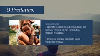Características
O Prestativo antecipa as necessidades das
pessoas, vendo o que as fará sadias,
nutridas e seguras.
É generoso, sempre ajudando quem
realmente precisa.
O Prestativo.
 