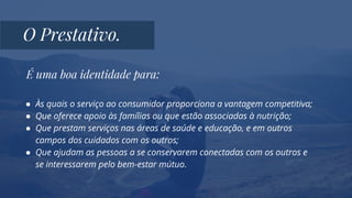 É uma boa identidade para:
● Às quais o serviço ao consumidor proporciona a vantagem competitiva;
● Que oferece apoio às famílias ou que estão associadas à nutrição;
● Que prestam serviços nas áreas de saúde e educação, e em outros
campos dos cuidados com os outros;
● Que ajudam as pessoas a se conservarem conectadas com os outros e
se interessarem pelo bem-estar mútuo.
O Prestativo.
 