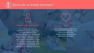 Quem são as brands personas?
Com o mundo cada dia mais
conectado à internet, relacionar-se
com seus clientes de forma
humanizada passa a ser fundamental
para diminuir as distâncias, estreitar
laços e manter uma comunicação
clara e segura. Desta forma a criação
de uma brand persona, dentro das
suas estratégias de marketing, passa
ser fundamental para aprimorar a
experiência do cliente com sua marca.
Por que ter uma brand persona?
Gerar identificação do target com a
persona, criando afinidades com o
discurso da marca para
transformá-los em verdadeiros
embaixadores do negócio.
Objetivo
 