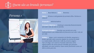 Quem são as brands personas?
Nome -> Rose Mahura. Sexo -> Feminino.
Idade -> 28 anos e está gestante do primeiro filho. Pertence a
classe B.
Ocupação -> Administradora.
Principais Objetivos -> Continuar crescendo financeiramente
sem abrir mão da vida em família.
Principais Desafios -> Conciliar sua carreira em uma
multinacional e sua independência financeira sem abrir mão de
ser mãe.
Hobbys -> Viajar, curtir momentos em família, pesquisar e
dividir opiniões sobre assuntos ligados ao enxoval do bebê
e a maternidade. Afinal ela é mãe de primeira viagem.
Tem um blog e um canal no Youtube onde atua como
influenciadora de outras futuras mamães que possuem
afinidade com esse universo. Esses canais funcionam como um
diário online para ela.
Persona 1
 
