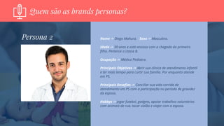 Quem são as brands personas?
Nome -> Diego Mahura. Sexo -> Masculino.
Idade -> 30 anos e está ansioso com a chegada do primeiro
filho. Pertence a classe B.
Ocupação -> Médico Pediatra.
Principais Objetivos -> Abrir sua clínica de atendimento infantil
e ter mais tempo para curtir sua família. Por enquanto atende
em PS.
Principais Desafios -> Conciliar sua vida corrida de
atendimento em PS com a participação no período de gravidez
da esposa.
Hobbys -> Jogar futebol, gadgets, apoiar trabalhos voluntários
com animais de rua, tocar violão e viajar com a esposa.
Persona 2
 