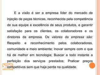 E a visão é ser a empresa líder do mercado de
injeção de peças técnicas, reconhecida pela competência
de sua equipe e excelência de seus produtos, e garantir
satisfação para os clientes, os colaboradores e os
diretores da empresa. Os valores da empresa são:

Respeito

e

reconhecimento

pelos

colaboradores,

comunidade e meio ambiente; Inovar sempre com o que
há de melhor em tecnologia; Buscar a todo instante a

perfeição

dos

serviços

prestados;

Praticar

competitivos sem que haja perda na qualidade.

preços

 