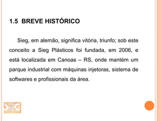 1.5 BREVE HISTÓRICO
Sieg, em alemão, significa vitória, triunfo; sob este

conceito a Sieg Plásticos foi fundada, em 2006, e
está localizada em Canoas – RS, onde mantém um
parque industrial com máquinas injetoras, sistema de
softwares e profissionais da área.

 
