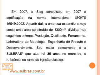 Em 2007, a Sieg conquistou em 2007 a
certificação

na

norma

internacional

ISO/TS

16949:2002. A partir daí, a empresa expandiu e hoje
conta uma área construída de 1300m², dividida nos
seguintes setores: Produção, Qualidade, Ferramenta,
Laboratório de Metrologia, Engenharia de Produto e

Desenvolvimento.

Seu

maior

concorrente

é

a

SULBRAS¹ que atua há 35 anos no mercado, e
referência no ramo de injeção plástico.

¹ www.sulbras.com.br

 