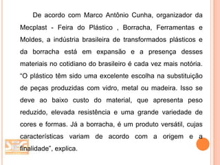 De acordo com Marco Antônio Cunha, organizador da
Mecplast - Feira do Plástico , Borracha, Ferramentas e
Moldes, a indústria brasileira de transformados plásticos e
da borracha está em expansão e a presença desses
materiais no cotidiano do brasileiro é cada vez mais notória.
“O plástico têm sido uma excelente escolha na substituição
de peças produzidas com vidro, metal ou madeira. Isso se
deve ao baixo custo do material, que apresenta peso
reduzido, elevada resistência e uma grande variedade de
cores e formas. Já a borracha, é um produto versátil, cujas
características variam de acordo com a origem e a
finalidade”, explica.

 