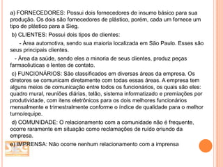 a) FORNECEDORES: Possui dois fornecedores de insumo básico para sua
produção. Os dois são fornecedores de plástico, porém, cada um fornece um
tipo de plástico para a Sieg.
b) CLIENTES: Possui dois tipos de clientes:

- Área automotiva, sendo sua maioria localizada em São Paulo. Esses são
seus principais clientes.
- Área da saúde, sendo eles a minoria de seus clientes, produz peças
farmacêuticas e lentes de contato.
c) FUNCIONÁRIOS: São classificados em diversas áreas da empresa. Os
diretores se comunicam diretamente com todas essas áreas. A empresa tem
alguns meios de comunicação entre todos os funcionários, os quais são eles:
quadro mural, reuniões diárias, telão, sistema informatizado e premiações por
produtividade, com itens eletrônicos para os dois melhores funcionários
mensalmente e trimestralmente conforme o índice de qualidade para o melhor
turno/equipe.
d) COMUNIDADE: O relacionamento com a comunidade não é frequente,
ocorre raramente em situação como reclamações de ruído oriundo da
empresa.
e) IMPRENSA: Não ocorre nenhum relacionamento com a imprensa

 