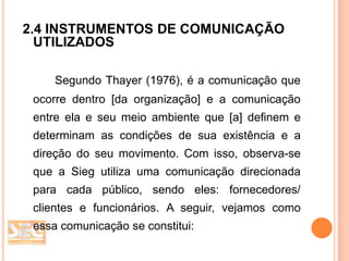 2.4 INSTRUMENTOS DE COMUNICAÇÃO
UTILIZADOS
Segundo Thayer (1976), é a comunicação que

ocorre dentro [da organização] e a comunicação
entre ela e seu meio ambiente que [a] definem e
determinam as condições de sua existência e a

direção do seu movimento. Com isso, observa-se
que a Sieg utiliza uma comunicação direcionada
para cada público, sendo eles: fornecedores/
clientes e funcionários. A seguir, vejamos como
essa comunicação se constitui:

 