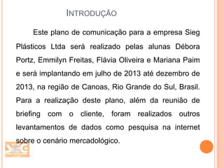 INTRODUÇÃO
Este plano de comunicação para a empresa Sieg

Plásticos Ltda será realizado pelas alunas Débora
Portz, Emmilyn Freitas, Flávia Oliveira e Mariana Paim
e será implantando em julho de 2013 até dezembro de
2013, na região de Canoas, Rio Grande do Sul, Brasil.
Para a realização deste plano, além da reunião de
briefing com o cliente, foram realizados outros
levantamentos de dados como pesquisa na internet
sobre o cenário mercadológico.

 