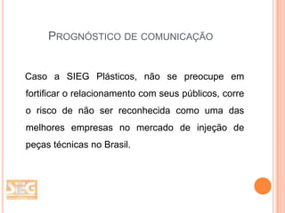 PROGNÓSTICO DE COMUNICAÇÃO

Caso a SIEG Plásticos, não se preocupe em
fortificar o relacionamento com seus públicos, corre
o risco de não ser reconhecida como uma das

melhores empresas no mercado de injeção de
peças técnicas no Brasil.

 
