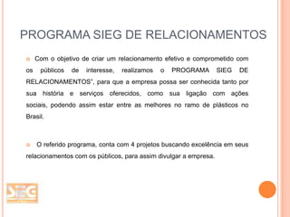 PROGRAMA SIEG DE RELACIONAMENTOS


os

Com o objetivo de criar um relacionamento efetivo e comprometido com
públicos

de

interesse,

realizamos

o

PROGRAMA

SIEG

DE

RELACIONAMENTOS”, para que a empresa possa ser conhecida tanto por
sua história e serviços oferecidos, como sua ligação com ações
sociais, podendo assim estar entre as melhores no ramo de plásticos no
Brasil.



O referido programa, conta com 4 projetos buscando excelência em seus

relacionamentos com os públicos, para assim divulgar a empresa.

 