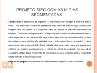 PROJETO SIEG COM AS MÍDIAS
SEGMENTADAS


Justificativa: a assessoria de imprensa é responsável por divulgar a empresa para a
mídia.

Por meio dela é possível estabelecer uma linha de comunicação, criando uma

imagem junto ao público e a imprensa, além de ampliar o mercado consumidor da
empresa. Conforme foi diagnosticado, a Sieg não realiza nenhum relacionamento com a

mídia segmentada. Apontamos mídia segmentada, pois visto que a empresa atua no setor
de plástico e seus clientes são voltados para o setor automotivo e farmacêutico, seria
conveniente que a comunicação fosse voltada para esse meio, para que ocorra uma
melhoria de imagem, posicionamento e reforço da marca da empresa. Por isso, vê-se
necessário utilizar dessa ferramenta de comunicação para a empresa ganhar visibilidade
diante da mídia e da opinião pública.


Objetivo do projeto: criar e manter um relacionamento específico com a imprensa

 