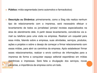 

Público: mídia segmentada (ramo automotivo e farmacêutico)



Descrição ou Dinâmica: primeiramente, como a Sieg não realiza nenhum
tipo de relacionamento com a imprensa, será necessário efetuar o
levantamento de todos os jornalistas/ jornais/ revistas especializados na
área de atendimento dele. A partir desse levantamento, convidá-los via e-

mail ou telefone para uma visita na empresa. Realizar um coquetel para
essa mídia, falando sobre a empresa, suas atividades, serviços, produtos,
ações e projetos e sobre o desejo de começar a firmar relacionamento com
essas mídias, para abrir os caminhos da empresa. Após estabelecer/ firmar

esses relacionamentos, realizar o envio contínuo de informações para a
imprensa de forma a conquistar espaço editorial espontâneo em mídias
eletrônicas e impressas. Será feita a divulgação dos serviços, novas
parcerias, a importância da empresa como um todo.

 