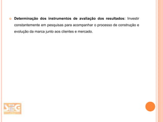 

Determinação dos instrumentos de avaliação dos resultados: Investir
constantemente em pesquisas para acompanhar o processo de construção e
evolução da marca junto aos clientes e mercado.

 