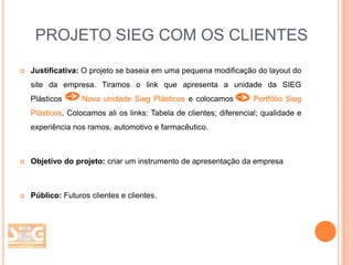 PROJETO SIEG COM OS CLIENTES


Justificativa: O projeto se baseia em uma pequena modificação do layout do
site da empresa. Tiramos o link que apresenta a unidade da SIEG
Plásticos

Nova unidade Sieg Plásticos e colocamos

Portfólio Sieg

Plásticos. Colocamos ali os links: Tabela de clientes; diferencial; qualidade e
experiência nos ramos, automotivo e farmacêutico.



Objetivo do projeto: criar um instrumento de apresentação da empresa



Público: Futuros clientes e clientes.

 