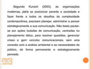 Segundo

Kunsch

(2003),

as

organizações

modernas, para se posicionar perante a sociedade e
fazer frente a todos os desafios da complexidade
contemporânea, precisam planejar, administrar e pensar
estrategicamente a sua comunicação. Não basta pautarse por ações isoladas de comunicação, centradas no
planejamento tático, para resolver questões, gerenciar
crises e gerir veículos comunicacionais, sem uma
conexão com a análise ambiental e as necessidades do
público, de forma permanente e estrategicamente
pensada.

 