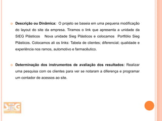 

Descrição ou Dinâmica: O projeto se baseia em uma pequena modificação
do layout do site da empresa. Tiramos o link que apresenta a unidade da
SIEG Plásticos

Nova unidade Sieg Plásticos e colocamos Portfólio Sieg

Plásticos. Colocamos ali os links: Tabela de clientes; diferencial; qualidade e
experiência nos ramos, automotivo e farmacêutico.



Determinação dos instrumentos de avaliação dos resultados: Realizar
uma pesquisa com os clientes para ver se notaram a diferença e programar
um contador de acessos ao site.

 