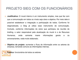 PROJETO SIEG COM OS FUNCIONÁRIOS


Justificativa: O mural interno é um instrumento simples, mas que faz com
que a comunicação em todos os níveis seja clara e objetiva. Por meio dele é
possível estabelecer a integração e participação de todos. Conforme foi
diagnosticado, a Sieg já utiliza esse instrumento de comunicação.
Contudo, conforme informações do sócio que participou da reunião de
briefing, o setor responsável pela atualização do mural é o de Recursos
Humanos,

onde

somente

insere

informações

gerais

e

os

aniversariantes, nada muito elaborado.



Objetivo do projeto: aumentar o fluxo de informação entre os setores da
empresa, tornando comuns as informações internas.



Público: funcionários de todos os setores

 