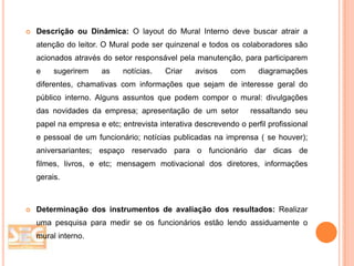 

Descrição ou Dinâmica: O layout do Mural Interno deve buscar atrair a
atenção do leitor. O Mural pode ser quinzenal e todos os colaboradores são
acionados através do setor responsável pela manutenção, para participarem
e

sugerirem

as

notícias.

Criar

avisos

com

diagramações

diferentes, chamativas com informações que sejam de interesse geral do

público interno. Alguns assuntos que podem compor o mural: divulgações
das novidades da empresa; apresentação de um setor

ressaltando seu

papel na empresa e etc; entrevista interativa descrevendo o perfil profissional
e pessoal de um funcionário; notícias publicadas na imprensa ( se houver);
aniversariantes; espaço reservado para o funcionário dar dicas de
filmes, livros, e etc; mensagem motivacional dos diretores, informações
gerais.



Determinação dos instrumentos de avaliação dos resultados: Realizar
uma pesquisa para medir se os funcionários estão lendo assiduamente o
mural interno.

 