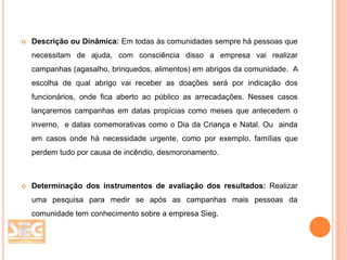 

Descrição ou Dinâmica: Em todas às comunidades sempre há pessoas que
necessitam de ajuda, com consciência disso a empresa vai realizar
campanhas (agasalho, brinquedos, alimentos) em abrigos da comunidade. A

escolha de qual abrigo vai receber as doações será por indicação dos
funcionários, onde fica aberto ao público as arrecadações. Nesses casos
lançaremos campanhas em datas propícias como meses que antecedem o
inverno, e datas comemorativas como o Dia da Criança e Natal. Ou ainda
em casos onde há necessidade urgente, como por exemplo, famílias que
perdem tudo por causa de incêndio, desmoronamento.



Determinação dos instrumentos de avaliação dos resultados: Realizar

uma pesquisa para medir se após as campanhas mais pessoas da
comunidade tem conhecimento sobre a empresa Sieg.

 