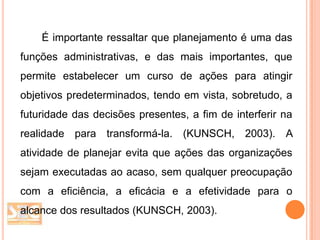 É importante ressaltar que planejamento é uma das
funções administrativas, e das mais importantes, que
permite estabelecer um curso de ações para atingir
objetivos predeterminados, tendo em vista, sobretudo, a
futuridade das decisões presentes, a fim de interferir na
realidade para transformá-la. (KUNSCH, 2003). A

atividade de planejar evita que ações das organizações
sejam executadas ao acaso, sem qualquer preocupação
com a eficiência, a eficácia e a efetividade para o

alcance dos resultados (KUNSCH, 2003).

 