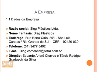A EMPRESA
1.1 Dados da Empresa
Razão social: Sieg Plásticos Ltda.
 Nome Fantasia: Sieg Plásticos
 Endereço: Rua Berto Círio, 501 - São Luiz,
Canoas / Rio Grande do Sul – CEP: 92420-030
 Telefone: (51) 3477.5402
 E-mail: sieg.comercial@terra.com.br
 Direção: Eduardo André Chaves e Társis Rodrigo
Gradaschi da Silva


 