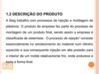 1.2 DESCRIÇÃO DO PRODUTO
A Sieg trabalha com processos de injeção e moldagem de
plásticos. O produto da empresa faz parte do processo de
montagem de um produto final, sendo assim a empresa é
classificada de sistemista. O processo de injeção¹ consiste
essencialmente no amolecimento do material num cilindro
aquecido e sua consequente injeção em alta pressão para
o interior de um molde relativamente frio, onde endurece e
toma a forma final.

 