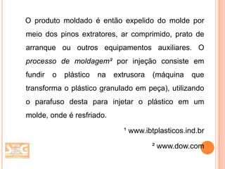 O produto moldado é então expelido do molde por
meio dos pinos extratores, ar comprimido, prato de
arranque ou outros equipamentos auxiliares. O
processo de moldagem² por injeção consiste em
fundir

o

plástico

na

extrusora

(máquina

que

transforma o plástico granulado em peça), utilizando

o parafuso desta para injetar o plástico em um
molde, onde é resfriado.
¹ www.ibtplasticos.ind.br

² www.dow.com

 