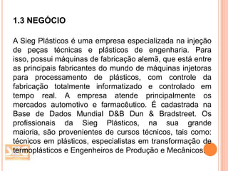 1.3 NEGÓCIO
A Sieg Plásticos é uma empresa especializada na injeção
de peças técnicas e plásticos de engenharia. Para
isso, possui máquinas de fabricação alemã, que está entre
as principais fabricantes do mundo de máquinas injetoras
para processamento de plásticos, com controle da
fabricação totalmente informatizado e controlado em
tempo real. A empresa atende principalmente os
mercados automotivo e farmacêutico. É cadastrada na
Base de Dados Mundial D&B Dun & Bradstreet. Os
profissionais da Sieg Plásticos, na sua grande
maioria, são provenientes de cursos técnicos, tais como:
técnicos em plásticos, especialistas em transformação de
termoplásticos e Engenheiros de Produção e Mecânicos.

 