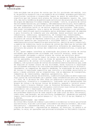 Cada entidade tem um plano de contas que lhe foi projetado sob medida, isto
é, em perfeita harmonia com a sua espécie de atividade, grandeza patrimonial,
constituição jurídicas e disposições legais às quais se subordina. Isto
significa que não haverá dois planos de contas exatamente iguais. Há, isto
sim, uma certa tendência de padronização estrutural dos planos de contas dentro
de grupos de empresas filiadas à mesma atividade - isto é, os planos de contas
das entidades bancárias, por exemplo, têm semelhança estrutural, muito embora,
ao serem comparados, os planos de contas de todas essa entidades, verifica-se
que são diferentes entre si em muitos aspectos particulares. Cada plano,
analisado isoladamente, leva a marca da direção da empresa a que pertence;
ele está identificado particularmente pelos problemas especiais da empresa
e pela filosofia do trabalho por ela adotada. Assim acontece nos grupos
industriais, comerciais, agropastoris, de transportes, comunicações,
entidades de finalidades não lucrativas, entidades governamentais, etc.
Os planos de contas de empresas industriais, por exemplo, têm uma semelhança
estrutural genérica que caracteriza a atividade fabril; há também uma
semelhança estrutural específica que caracteriza , dentro do setor industrial,
a espécie de indústria; assim os planos de contas das fábricas de tecidos têm
entre si uma semelhança estrutural específica diferente da semelhança de
estrutura dos planos de contas das indústrias automobilísticas, e assim por
diante.
A lei, quase sempre interfere na elaboração dos planos de contas de certas
entidades que desenvolvem atividades sob controle estatal, sendo essas
organizações obrigadas a adotar planos de contas de estrutura geral
padronizada. A padronização legal, às vezes, se resume na forma de registrar
certas operações, outras vezes na forma de apresentar os relatórios, ou no
uso compulsório de certas intitulações de contas, É o que acontece, por
exemplo, com a planificação de contas dos estabelecimentos bancários que, além
de seguirem as normas usuais de sua atividade, estão sujeitos à legislação
das sociedades anônimas e às instruções baixadas pelo Banco Central do Brasil.
Igualmente, as companhias de seguros obedecem, na elaboração de seus planos
de contas; à legislação específica que controla a atividade securitária no
país; o mesmo acontece com as cooperativas, com as empresas de transportes,
companhias de comunicações, empresas agropastoris, etc.
E, como não poderia deixar de acontecer, a administração pública deve organizar
suas contas de conformidade com o padrão legal estabelecido pela Lei Federal
n.º 4320, de 17 de março de 1964. Essa lei padroniza a estrutura dos balanços
patrimoniais, financeiro e orçamentário, indicando até as denominações dos
grupos de contas e de muitas contas de primeiro, segundo e terceiro graus.
Assim, tanto o Governo Federal como os Governos Estaduais, Municipais e
correspondentes autarquias são obrigados a estruturar suas contas em rigorosa
consonância com a legislação financeira nacional.
É certo que os planos de contas entre si, em razão da grandeza orçamentária,
dos problemas específicos de cada região e de cada local do País. Entretanto,
todos eles, sem exceção, em sua estrutura fundamental, obedecem aos padrões
legais instituídos pelos pelos Anexos n.º 12, 13, 14 e 15 da Lei Federal n.º
4.320/64.
ANEXOSCLASSIFICAÇÃO DAS CONTAS
As contas têm a função de ordenar o patrimônio e evidenciar os fatos que alteram
sua estrutura, elas são o principal instrumento da técnica contábil. São elas:
Patrimoniais - representam bens, direitos e obrigações e o patrimônio
líquido.De Resultado - representam as despesa, as receitas, os ganhos e as
perdas, ou seja, as operações que provocam alterações no Patrimônio Líquido.
 