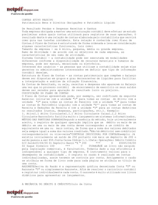 CONTAS ATIVO PASSIVO
Patrimoniais Bens e Direitos Obrigações e Patrimônio Líquido

De Resultado Perdas e Despesas Receitas e Ganhos
Toda empresa obrigada a manter uma estruturação contábil deve efetuar um estudo
preliminar sobre quais contas utilizará para registros de suas operações. O
resultado deste é uma relação de contas elaborada pelo contabilista que servirá
como guia nas tarefas contábeis. Esta relação é conhecida como Plano de
Contas.O Plano de Contas é estruturado de forma ordenada e leva em consideração
algumas características funcionais, tais como:
Tamanho da empresa - se é micro, pequena, média ou grande empresa.
Ramo de Atividade - de acordo com os objetivos de cada empresa, as
características do seu ramo de atividade.
Sistema Contábil - a contabilidade pode ser executada em modalidades
diferentes conforme a disponibilidade de recursos materiais e humanos da
empresa, pode ser manual, mecanizada ou eletrônica.
Interesse dos usuários - as pessoas que utilizam a contabilidade sejam elas
gerentes ou administradores interessados em definir que tipo de informação
contábil desejam.
Estrutura do Plano de Contas - as contas patrimoniais que compõem o balanço
devem ser dispostas em grupos e grau decrescentes de liquidez para facilitar
a interpretação e análise da situação financeira.
As Contas de Resultado, ou seja, receitas e despesas não aparecem no Balanço
uma vez que no processo contábil de encerramento de exercício os seus saldos
devem ser zerados para apuração do resultado lucro ou prejuízo.
CODIFICAÇÃO DO PLANO DE CONTAS
O Plano de Contas apresentado pode, por exemplo, ser codificado da seguinte
maneira: inicia-se com a unidade "1" para todas as contas do Ativo; com a
unidade "2" para todas as contas do Passivo; com a unidade "3" para todas
as contas do Patrimônio Líquido; com a unidade "4'' para todas as contas de
Receita e Deduções da Receita e com a unidade "5" para as contas dedutivas
no resultados (custos, despesas, participações, etc.). Exemplo:
1. Ativo1.1 Ativo Circulante1.1.1 Ativo Circulante Caixa1.1.2 Ativo
Circulante BancosIsto facilita muito o lançamento em sistemas informatizados.
MÉTODO DAS PARTIDAS DOBRADASSegundo a essência do método, hoje universalmente
aceito, o registro de qualquer operação implica que um débito ou mais de um
débito em uma ou mais de uma conta devem corresponder a um crédito de
equivalente em uma ou mais contas, de forma que a soma dos valores debitados
seja sempre igual a soma dos valores creditado."Não há débito(s) sem crédito(s)
correspondente(s) ou vice-versa"CONTROLE INDIVIDUAL POR CONTASExemplo: Já
existia inicialmente um saldo de 250 portanto com mais um depósito de 200 o
saldo passou a ser 450.Conta Caixa Código 1.1.1Data: Operações: Débito Crédito
D/C Saldo03/04/00 01 Depósito Banco "X " 200        ***       D     45005/04/00
02 Saque Dinheiro 100          ***       C    350RAZÃOÉ um livro não exigido
pela legislação comercial, é facultativo. Todavia dado a sua eficiência é
indispensável a qualquer tipo de empresa. É instrumento valioso para o
desempenho da contabilidade . O registo no razão é realizado em contas
individualizadas, assim teremos um controle por conta. Antigamente o razão
se atribuía em forma de livro onde para cada página se atribuía ao título de
uma conta.
RAZONETEDeriva do Razão é a representação gráfica denominada Conta "T" ou
Razonete "T" ou simplesmente Razonete. Afim de resolver o raciocínio contábil
e registrar individualmente cada conta. O razonete é muito utilizado nos livros
didáticos para apresentar os lançamentos.


A MECÂNICA DO DÉBITO E CRÉDITOTítulo da Conta
 