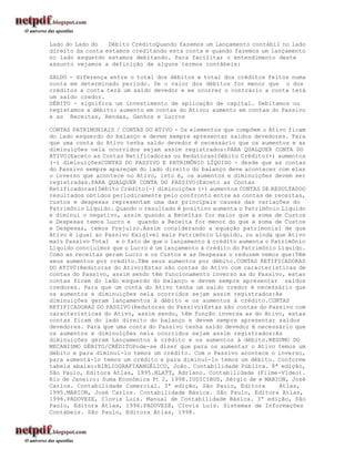 Lado do Lado do   Débito CréditoQuando fazemos um lançamento contábil no lado
direito da conta estamos creditando esta conta e quando fazemos um lançamento
no lado esquerdo estamos debitando. Para facilitar o entendimento deste
assunto vejamos a definição de alguns termos contábeis:

SALDO - diferença entre o total dos débitos e total dos créditos feitos numa
conta em determinado período. Se o valor dos débitos for menor que o dos
créditos a conta terá um saldo devedor e se ocorrer o contrário a conta terá
um saldo credor.
DÉBITO - significa um investimento de aplicação de capital. Debitamos ou
registamos a débito: aumento em contas do Ativo; aumento em contas do Passivo
e as Receitas, Rendas, Ganhos e Lucros

CONTAS PATRIMONIAIS / CONTAS DO ATIVO - Os elementos que compõem o Ativo ficam
do lado esquerdo do balanço e devem sempre apresentar saldos devedores. Para
que uma conta do Ativo tenha saldo devedor é necessário que os aumentos e as
diminuições nela ocorridos sejam assim registrados:PARA QUALQUER CONTA DO
ATIVO(Exceto as Contas Retificadoras ou Redutoras)Débito Crédito(+) aumentos
(-) diminuiçõesCONTAS DO PASSIVO E PATRIMÔNIO LÍQUIDO - desde que as contas
do Passivo sempre apareçam do lado direito do balanço deve acontecer com elas
o inverso que acontece no Ativo, isto é, os aumentos e diminuições devem ser
registradas.PARA QUALQUER CONTA DO PASSIVO(Exceto as Contas
Retificadoras)Débito Crédito(-) diminuições (+) aumentos CONTAS DE RESULTADOO
resultados obtidos periodicamente pelo confronto entre as contas de receitas,
custos e despesas representam uma das principais causas das variações do
Patrimônio Líquido. Quando o resultado é positivo aumenta o Patrimônio Líquido
e diminui o negativo, assim quando a Receitas for maior que a soma de Custos
e Despesas temos Lucro e quando a Receita for menor do que a soma de Custos
e Despesas, temos Prejuízo.Assim considerando a equação patrimonial de que
Ativo é igual ao Passivo Exigível mais Patrimônio Líquido, ou ainda que Ativo
mais Passivo Total e o fato de que o lançamento à crédito aumenta o Patrimônio
Líquido concluímos que o Lucro é um lançamento à crédito do Patrimônio Líquido.
Como as receitas geram Lucro e os Custos e as Despesas o reduzem vemos que:Têm
seus aumentos por crédito.Têm seus aumentos por débito.CONTAS RETIFICADORAS
DO ATIV0(Redutoras do Ativo)Estas são contas do Ativo com características de
contas do Passivo, assim sendo têm funcionamento inverso as do Passivo, estas
contas ficam do lado esquerdo do balanço e devem sempre apresentar saldos
credores. Para que um conta do Ativo tenha um saldo credor é necessário que
os aumentos e diminuições nela ocorridos sejam assim registrados:As
diminuições geram lançamentos à débito e os aumentos à crédito.CONTAS
RETIFICADORAS DO PASSIVO(Redutoras do Passivo)Estas são contas do Passivo com
características do Ativo, assim sendo, têm função inversa as do Ativo, estas
contas ficam do lado direito do balanço e devem sempre apresentar saldos
devedores. Para que uma conta do Passivo tenha saldo devedor é necessário que
os aumentos e diminuições nela ocorridos sejam assim registrados:As
diminuições geram Lançamentos à crédito e os aumentos à débito.RESUMO DO
MECANISMO DÉBITO/CRÉDITOPode-se dizer que para os aumentar o Ativo temos um
débito e para diminuí-lo temos um crédito. Com o Passivo acontece o inverso,
para aumentá-lo temos um crédito e para diminuí-lo temos um débito. Conforme
tabela abaixo:BIBLIOGRAFIAANGÉLICO, João. Contabilidade Pública. 8ª edição,
São Paulo, Editora Atlas, 1995.BLATT, Adriano. Contabilidade (Filme-Vídeo).
Rio de Janeiro: Suma Econômica Pt 2, 1998.IUDICIBUS, Sérgio de e MARION, José
Carlos. Contabilidade Comercial. 3ª edição, São Paulo, Editora         Atlas,
1995.MARION, José Carlos. Contabilidade Básica. São Paulo, Editora Atlas,
1998.PADOVEZE, Clovis Luis. Manual de Contabilidade Básica. 3ª edição, São
Paulo, Editora Atlas, 1996.PADOVEZE, Clovis Luis. Sistemas de Informações
Contábeis. São Paulo, Editora Atlas, 1998.
 