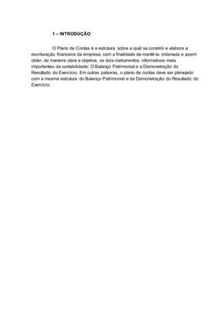 1 – INTRODUÇÃO
O Plano de Contas é a estrutura sobre a qual se constrói e elabora a
escrituração financeira da empresa, com a finalidade de mantê-la ordenada e assim
obter, de maneira clara e objetiva, os dois instrumentos informativos mais
importantes da contabilidade: O Balanço Patrimonial e a Demonstração do
Resultado do Exercício. Em outras palavras, o plano de contas deve ser planejado
com a mesma estrutura do Balanço Patrimonial e da Demonstração do Resultado do
Exercício.
 
