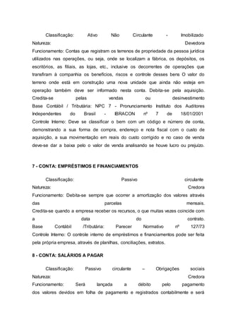 Classificação: Ativo Não Circulante - Imobilizado
Natureza: Devedora
Funcionamento: Contas que registram os terrenos de propriedade da pessoa jurídica
utilizados nas operações, ou seja, onde se localizam a fábrica, os depósitos, os
escritórios, as filiais, as lojas, etc., inclusive os decorrentes de operações que
transfiram à companhia os benefícios, riscos e controle desses bens O valor do
terreno onde está em construção uma nova unidade que ainda não esteja em
operação também deve ser informado nesta conta. Debita-se pela aquisição.
Credita-se pelas vendas ou desinvestimento
Base Contábil / Tributária: NPC 7 - Pronunciamento Instituto dos Auditores
Independentes do Brasil - IBRACON nº 7 de 18/01/2001
Controle Interno: Deve se classificar o bem com um código e número de conta,
demonstrando a sua forma de compra, endereço e nota fiscal com o custo de
aquisição, a sua movimentação em reais do custo corrigido e no caso de venda
deve-se dar a baixa pelo o valor de venda analisando se houve lucro ou prejuízo.
7 - CONTA: EMPRÉSTIMOS E FINANCIAMENTOS
Classificação: Passivo circulante
Natureza: Credora
Funcionamento: Debita-se sempre que ocorrer a amortização dos valores através
das parcelas mensais.
Credita-se quando a empresa receber os recursos, o que muitas vezes coincide com
a data do contrato.
Base Contábil /Tributária: Parecer Normativo nº 127/73
Controle Interno: O controle interno de empréstimos e financiamentos pode ser feita
pela própria empresa, através de planilhas, conciliações, extratos.
8 - CONTA: SALÁRIOS A PAGAR
Classificação: Passivo circulante – Obrigações sociais
Natureza: Credora
Funcionamento: Será lançada a débito pelo pagamento
dos valores devidos em folha de pagamento e registrados contabilmente e será
 