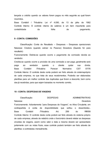 lançada a crédito quando os valores forem pagos no mês seguinte ao qual forem
incorridos.
Base Contábil / Tributária: Lei nº 4.090, de 13 de julho de 1962
Controle Interno: O controle interno de salários é um item importante para
contabilidade da folha de pagamento.
9 - CONTA: COMISSÕES
Classificação: Conta de Resultado – Despesas – Despesas operacionais
Natureza: Credora (quando estiver no Passivo) Devedora (Quando for para
resultado)
Funcionamento: Debita-se quando ocorre o pagamento da comissão devida ao
vendedor.
Credita-se quando ocorre a provisão de uma comissão a ser paga, geralmente será
paga ao vendedor quando o cliente quitar sua dívida.
Base Contábil /Tributária: Parecer Normativo CST 07/76
Controle Interno: O controle desta conta poderá ser feito através do sistemapróprio
de cada empresa, no que trata de seus recebimentos. Poderão ser elaboradas
planilhas para um melhor controle das duplicatas que foram a desconto, bem como
das já recebidas, para que sejam baixadas no momento correto.
10 - CONTA: DESPESAS DE VIAGENS
Classificação: DESPESAS ADMINISTRATIVAS
Natureza: Devedora
Funcionamento: Adiantamento “para Despesas de Viagens”, no Ativo Circulante, em
contrapartida à conta de disponibilidade que sofreu o desembolso..
Base Contábil /Tributária: Art. 299 do RIR/99
Controle Interno: O controle desta conta poderá ser feito através do sistema próprio
de cada empresa, através de relatório onde o funcionário deverá relatar as despesas
oriundas de viagens, assim como valor e data a mesma deverá ser apresentado
juntamente com as notas ficais, esse controle poderá também ser feito através de
planilhas e controladas mensalmente.
 