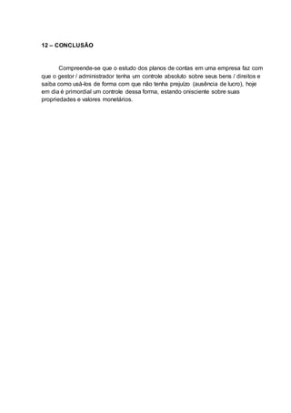 12 – CONCLUSÃO
Compreende-se que o estudo dos planos de contas em uma empresa faz com
que o gestor / administrador tenha um controle absoluto sobre seus bens / direitos e
saiba como usá-los de forma com que não tenha prejuízo (ausência de lucro), hoje
em dia é primordial um controle dessa forma, estando onisciente sobre suas
propriedades e valores monetários.
 