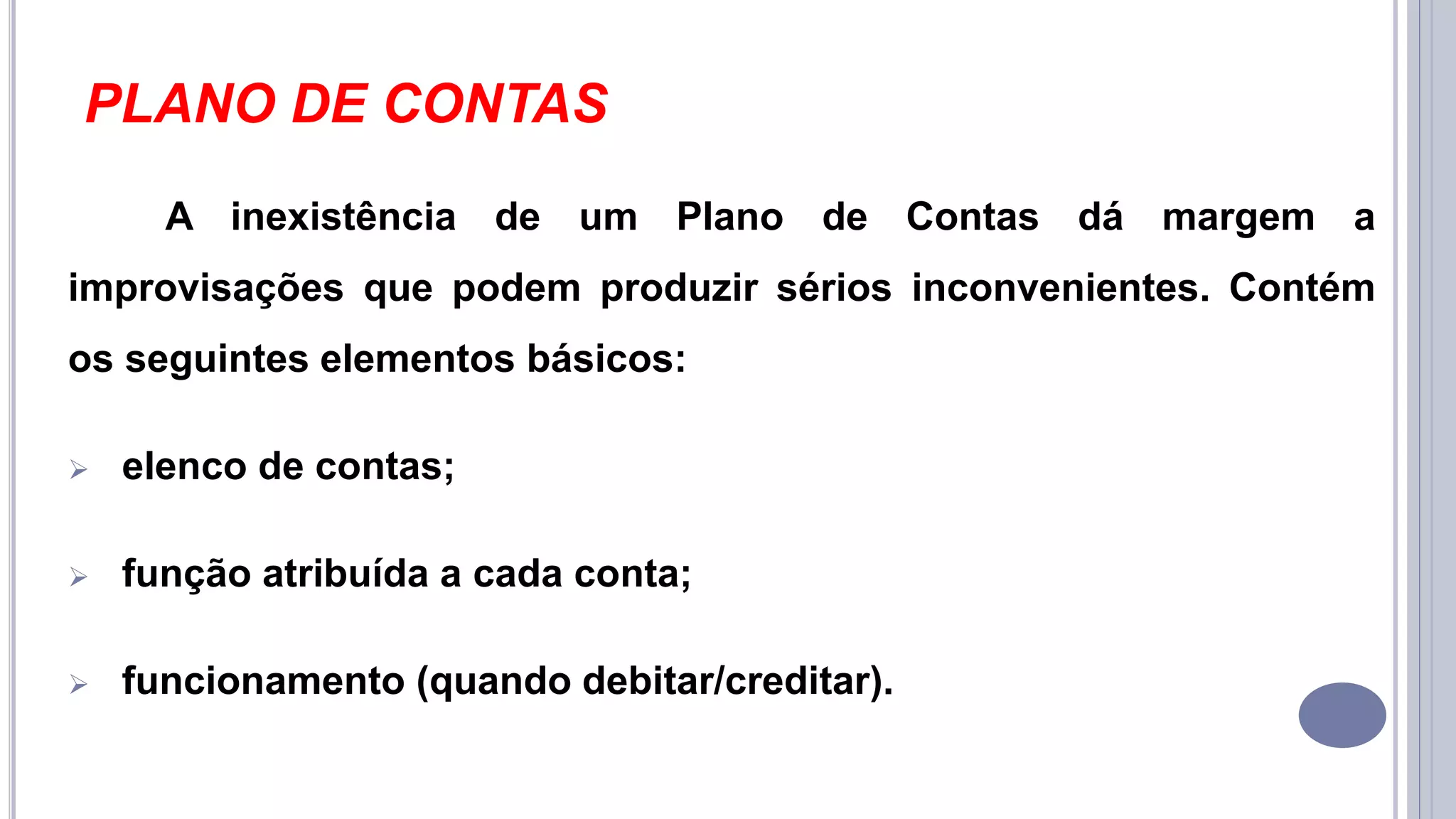 PLANO DE CONTAS
A inexistência de um Plano de Contas dá margem a
improvisações que podem produzir sérios inconvenientes. Contém
os seguintes elementos básicos:
 elenco de contas;
 função atribuída a cada conta;
 funcionamento (quando debitar/creditar).
 