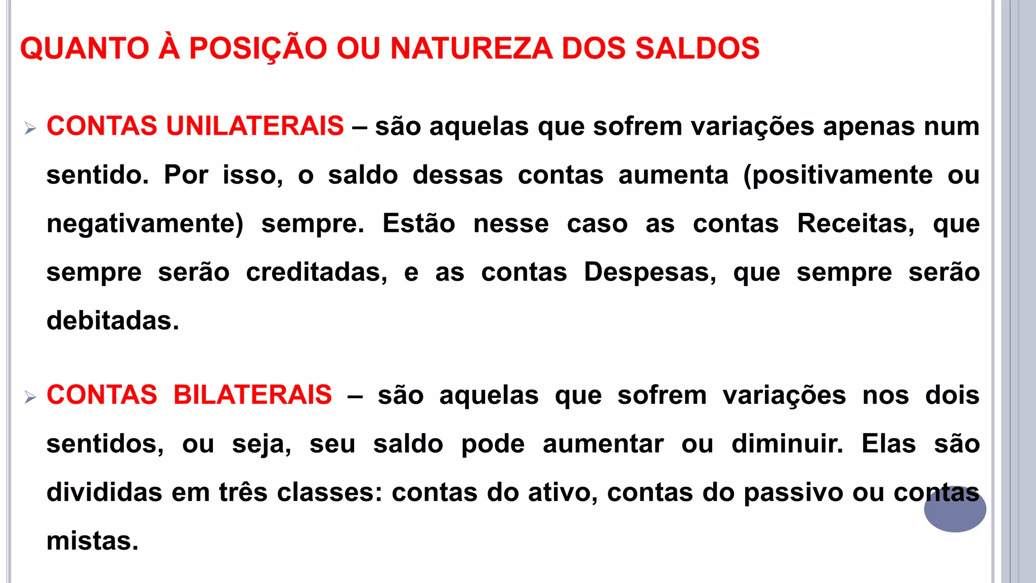 QUANTO À POSIÇÃO OU NATUREZA DOS SALDOS
 CONTAS UNILATERAIS – são aquelas que sofrem variações apenas num
sentido. Por isso, o saldo dessas contas aumenta (positivamente ou
negativamente) sempre. Estão nesse caso as contas Receitas, que
sempre serão creditadas, e as contas Despesas, que sempre serão
debitadas.
 CONTAS BILATERAIS – são aquelas que sofrem variações nos dois
sentidos, ou seja, seu saldo pode aumentar ou diminuir. Elas são
divididas em três classes: contas do ativo, contas do passivo ou contas
mistas.
 