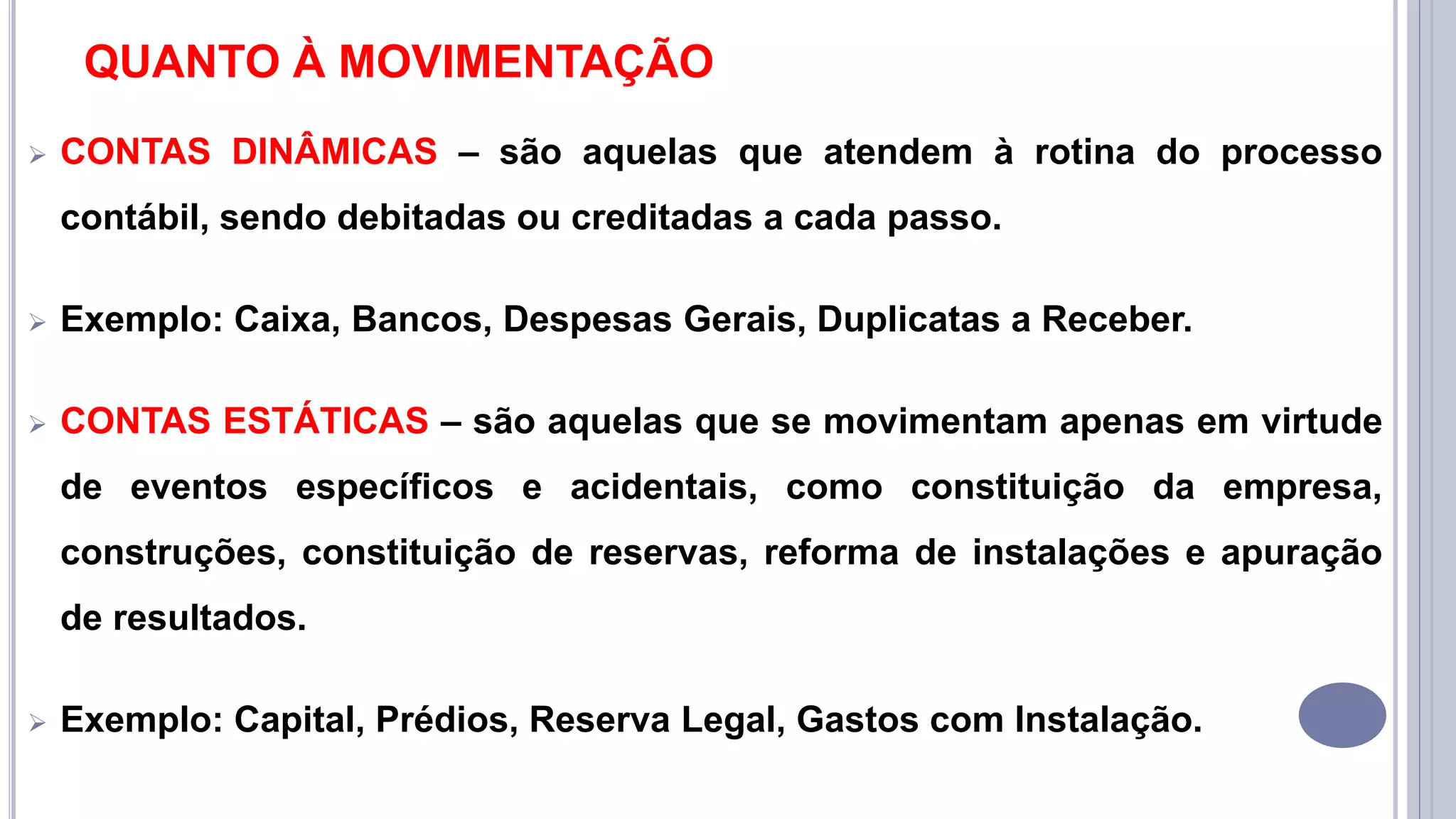 QUANTO À MOVIMENTAÇÃO
 CONTAS DINÂMICAS – são aquelas que atendem à rotina do processo
contábil, sendo debitadas ou creditadas a cada passo.
 Exemplo: Caixa, Bancos, Despesas Gerais, Duplicatas a Receber.
 CONTAS ESTÁTICAS – são aquelas que se movimentam apenas em virtude
de eventos específicos e acidentais, como constituição da empresa,
construções, constituição de reservas, reforma de instalações e apuração
de resultados.
 Exemplo: Capital, Prédios, Reserva Legal, Gastos com Instalação.
 