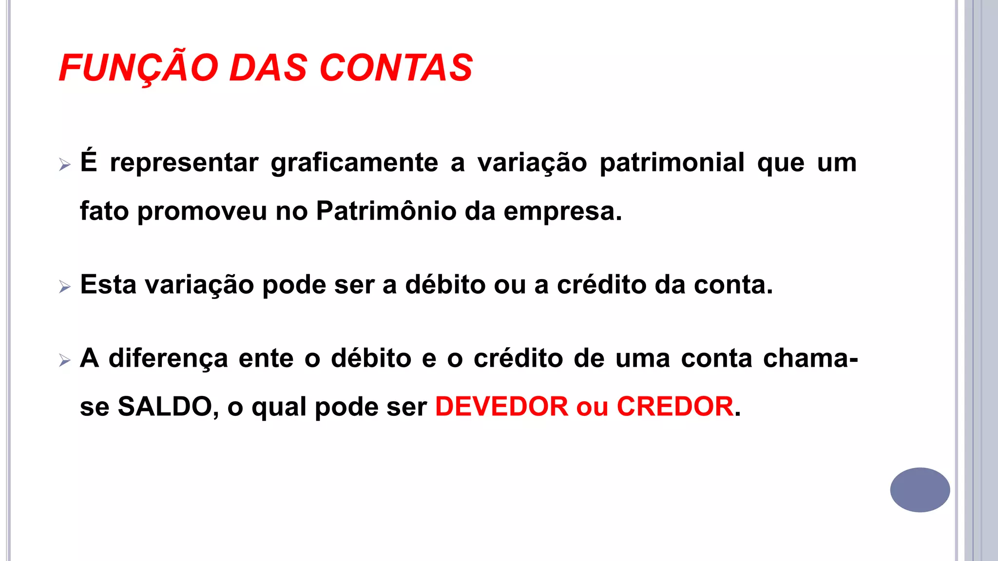 FUNÇÃO DAS CONTAS
 É representar graficamente a variação patrimonial que um
fato promoveu no Patrimônio da empresa.
 Esta variação pode ser a débito ou a crédito da conta.
 A diferença ente o débito e o crédito de uma conta chama-
se SALDO, o qual pode ser DEVEDOR ou CREDOR.
 