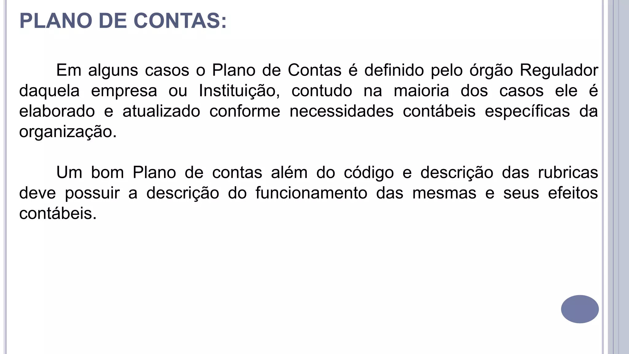 7
PLANO DE CONTAS:
Em alguns casos o Plano de Contas é definido pelo órgão Regulador
daquela empresa ou Instituição, contudo na maioria dos casos ele é
elaborado e atualizado conforme necessidades contábeis específicas da
organização.
Um bom Plano de contas além do código e descrição das rubricas
deve possuir a descrição do funcionamento das mesmas e seus efeitos
contábeis.
 
