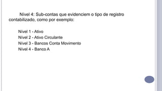 Nível 4: Sub-contas que evidenciem o tipo de registro
contabilizado, como por exemplo:
Nível 1 - Ativo
Nível 2 - Ativo Circulante
Nível 3 - Bancos Conta Movimento
Nível 4 - Banco A
 