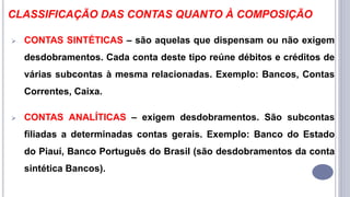CLASSIFICAÇÃO DAS CONTAS QUANTO À COMPOSIÇÃO
 CONTAS SINTÉTICAS – são aquelas que dispensam ou não exigem
desdobramentos. Cada conta deste tipo reúne débitos e créditos de
várias subcontas à mesma relacionadas. Exemplo: Bancos, Contas
Correntes, Caixa.
 CONTAS ANALÍTICAS – exigem desdobramentos. São subcontas
filiadas a determinadas contas gerais. Exemplo: Banco do Estado
do Piauí, Banco Português do Brasil (são desdobramentos da conta
sintética Bancos).
 