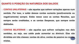 QUANTO À POSIÇÃO OU NATUREZA DOS SALDOS
 CONTAS UNILATERAIS – são aquelas que sofrem variações apenas num
sentido. Por isso, o saldo dessas contas aumenta (positivamente ou
negativamente) sempre. Estão nesse caso as contas Receitas, que
sempre serão creditadas, e as contas Despesas, que sempre serão
debitadas.
 CONTAS BILATERAIS – são aquelas que sofrem variações nos dois
sentidos, ou seja, seu saldo pode aumentar ou diminuir. Elas são
divididas em três classes: contas do ativo, contas do passivo ou contas
mistas.
 