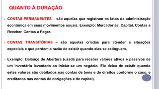 QUANTO À DURAÇÃO
 CONTAS PERMANENTES – são aquelas que registram os fatos da administração
econômica em seus movimentos usuais. Exemplo: Mercadorias, Capital, Contas a
Receber, Contas a Pagar.
 CONTAS TRANSITÓRIAS – são aquelas criadas para atender a situações
especiais e que perdem a razão de existir quando elas se extinguem.
 Exemplo: Balanço de Abertura (usada para receber valores ativos e passivos de
um inventário levantado ao iniciar-se um negócio. Ela deixa de existir quando
estes valores são debitados nas contas de bens e de direitos conforme o caso, e
creditados nas contas de obrigações e de capital).
 
