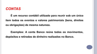 CONTAS
É um recurso contábil utilizado para reunir sob um único
item todos os eventos e valores patrimoniais (bens, direitos
ou obrigações) de mesma natureza.
Exemplos: A conta Banco reúne todos os movimentos,
depósitos e retiradas de dinheiro realizados no Banco.
 