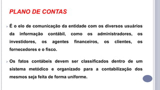 PLANO DE CONTAS
 É o elo de comunicação da entidade com os diversos usuários
da informação contábil, como os administradores, os
investidores, os agentes financeiros, os clientes, os
fornecedores e o fisco.
 Os fatos contábeis devem ser classificados dentro de um
sistema metódico e organizado para a contabilização dos
mesmos seja feita de forma uniforme.
 