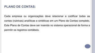 6
PLANO DE CONTAS:
Cada empresa ou organizações deve relacionar e codificar todas as
contas (rubricas) analíticas e sintéticas em um Plano de Contas completo.
Este Plano de Contas deve ser inserido no sistema operacional de forma a
permitir os registros contábeis.
 